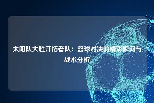 太阳队大胜开拓者队：篮球对决的精彩瞬间与战术分析