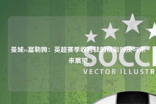 曼城vs富勒姆：英超赛季收官战的精彩对决与未来展望