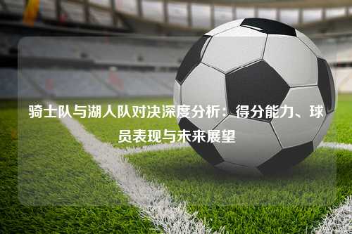 骑士队与湖人队对决深度分析：得分能力、球员表现与未来展望