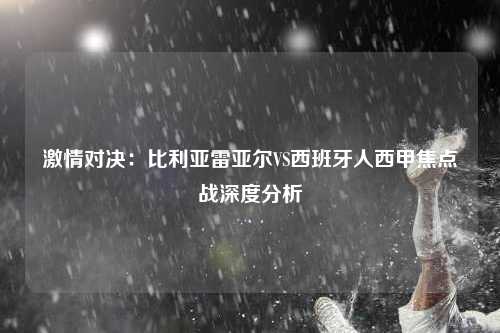 激情对决：比利亚雷亚尔VS西班牙人西甲焦点战深度分析