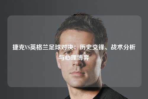 捷克VS英格兰足球对决：历史交锋、战术分析与心理博弈