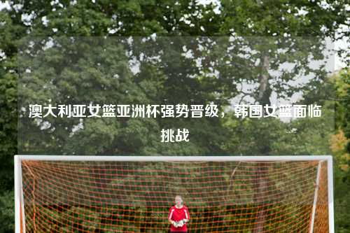 澳大利亚女篮亚洲杯强势晋级，韩国女篮面临挑战