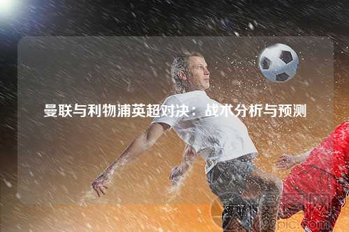 曼联与利物浦英超对决：战术分析与预测