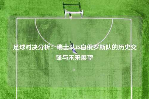 足球对决分析：瑞士队VS白俄罗斯队的历史交锋与未来展望