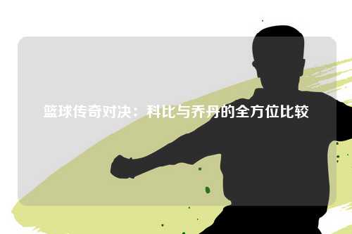 篮球传奇对决:科比与乔丹的全方位比较