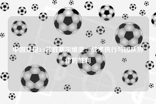 中国女排3:1战胜塞尔维亚：战术执行与团队协作的胜利
