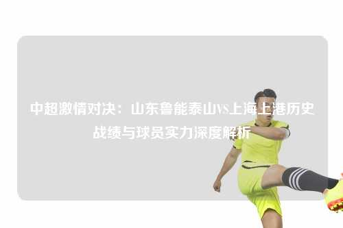 中超激情对决：山东鲁能泰山VS上海上港历史战绩与球员实力深度解析