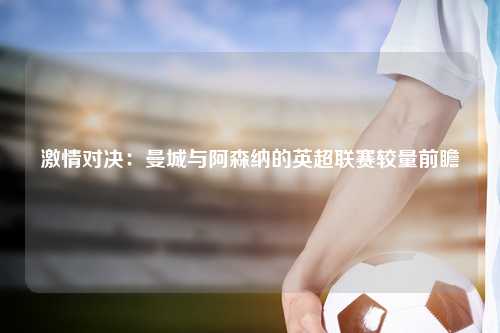 激情对决：曼城与阿森纳的英超联赛较量前瞻