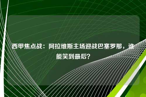西甲焦点战：阿拉维斯主场迎战巴塞罗那，谁能笑到最后？