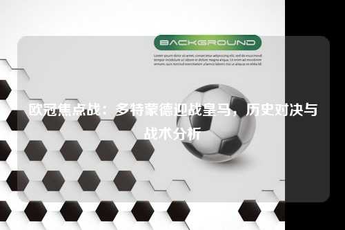 欧冠焦点战：多特蒙德迎战皇马，历史对决与战术分析