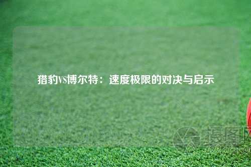 猎豹VS博尔特：速度极限的对决与启示