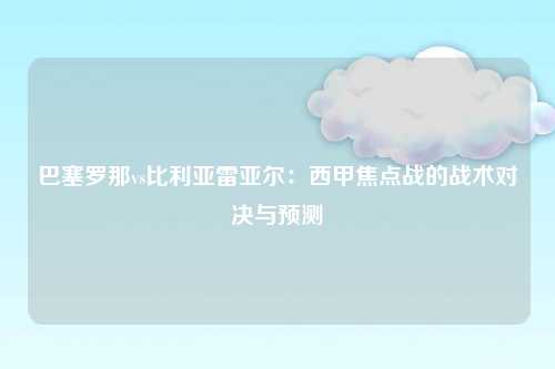巴塞罗那vs比利亚雷亚尔：西甲焦点战的战术对决与预测