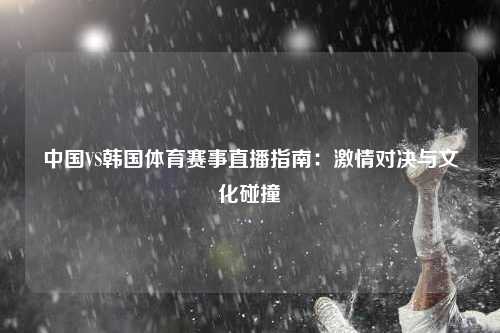 中国VS韩国体育赛事直播指南：激情对决与文化碰撞
