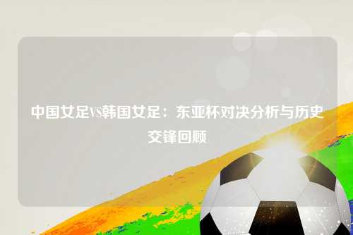 中国女足VS韩国女足：东亚杯对决分析与历史交锋回顾