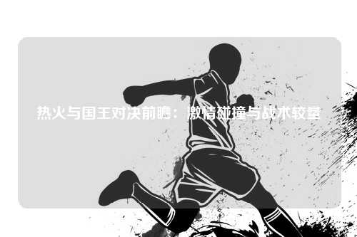热火与国王对决前瞻：激情碰撞与战术较量