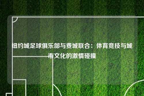 纽约城足球俱乐部与费城联合：体育竞技与城市文化的激情碰撞
