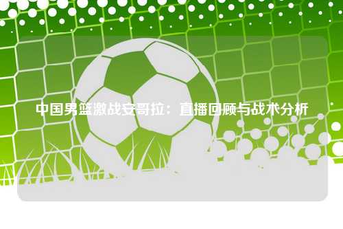 中国男篮激战安哥拉：直播回顾与战术分析