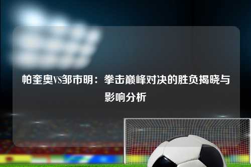 帕奎奥VS邹市明：拳击巅峰对决的胜负揭晓与影响分析