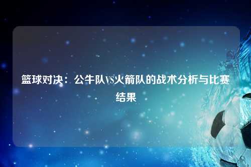 篮球对决：公牛队VS火箭队的战术分析与比赛结果