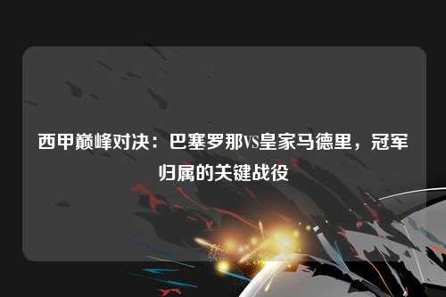 西甲巅峰对决：巴塞罗那VS皇家马德里，冠军归属的关键战役