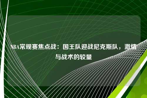 NBA常规赛焦点战：国王队迎战尼克斯队，激情与战术的较量
