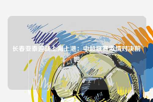 长春亚泰迎战上海上港：中超联赛激情对决前瞻