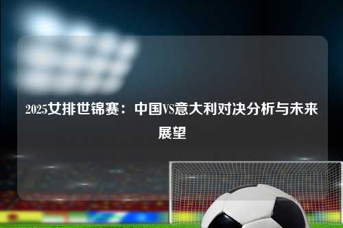 2025女排世锦赛：中国VS意大利对决分析与未来展望