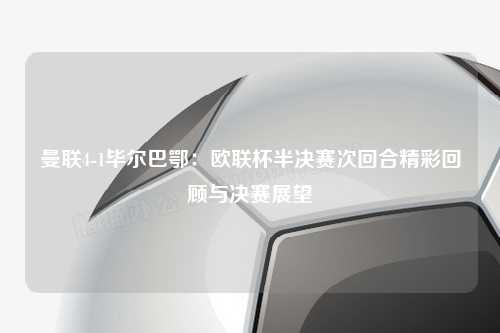 曼联4-1毕尔巴鄂：欧联杯半决赛次回合精彩回顾与决赛展望