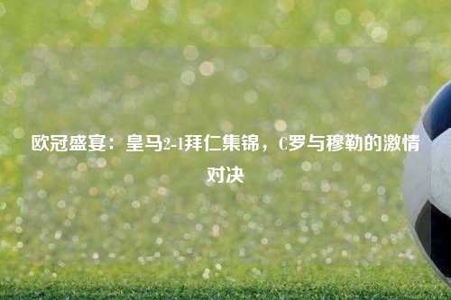 欧冠盛宴：皇马2-1拜仁集锦，C罗与穆勒的激情对决