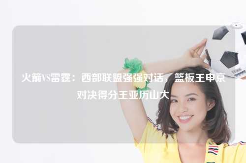 火箭VS雷霆：西部联盟强强对话，篮板王申京对决得分王亚历山大