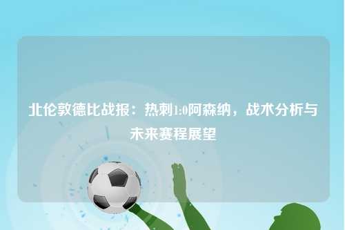 北伦敦德比战报：热刺1:0阿森纳，战术分析与未来赛程展望
