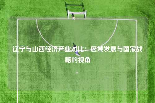 辽宁与山西经济产业对比:区域发展与国家战略的视角