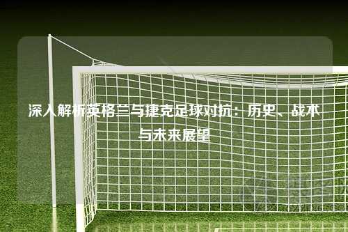 深入解析英格兰与捷克足球对抗：历史、战术与未来展望