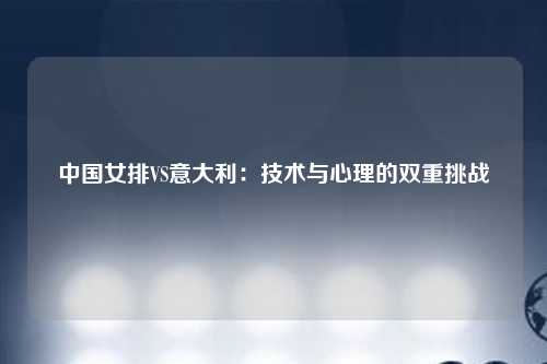中国女排VS意大利：技术与心理的双重挑战
