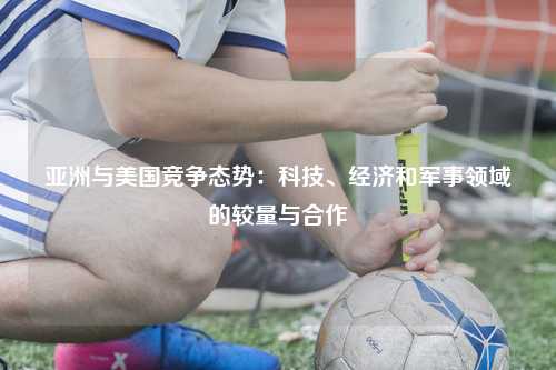 亚洲与美国竞争态势：科技、经济和军事领域的较量与合作
