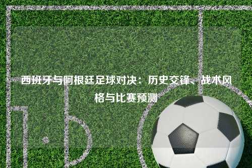 西班牙与阿根廷足球对决：历史交锋、战术风格与比赛预测