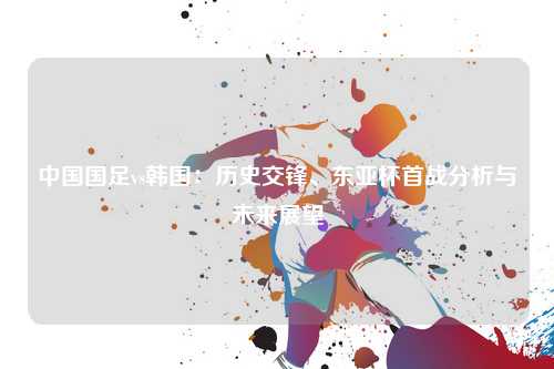 中国国足vs韩国：历史交锋、东亚杯首战分析与未来展望