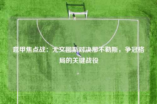 意甲焦点战:尤文图斯对决那不勒斯,争冠格局的关键战役