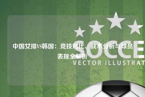 中国女排VS韩国：竞技对比、战术分析与球员表现全解析