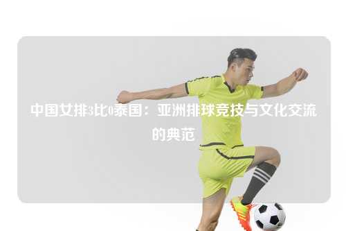 中国女排3比0泰国：亚洲排球竞技与文化交流的典范