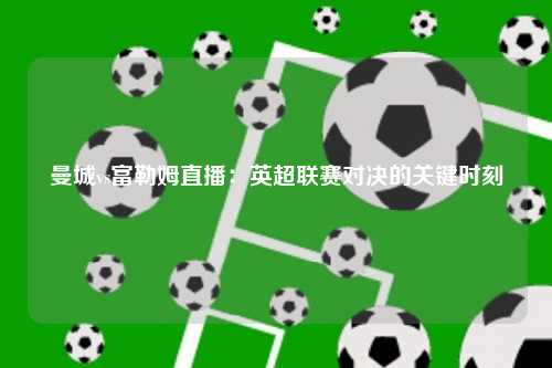 曼城vs富勒姆直播：英超联赛对决的关键时刻