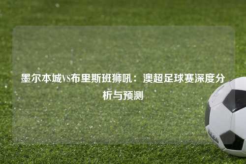 墨尔本城VS布里斯班狮吼：澳超足球赛深度分析与预测