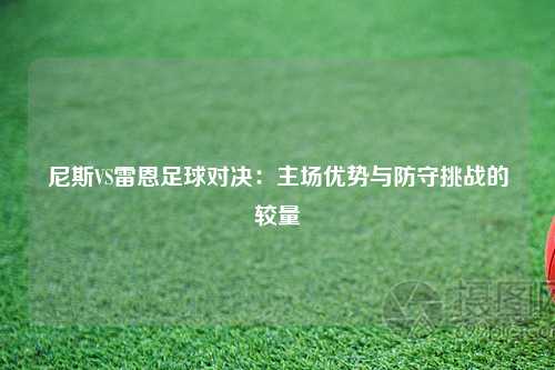 尼斯VS雷恩足球对决：主场优势与防守挑战的较量