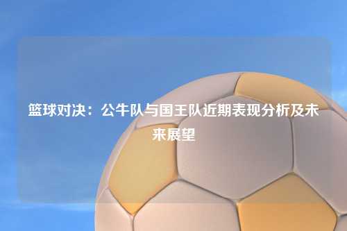 篮球对决:公牛队与国王队近期表现分析及未来展望