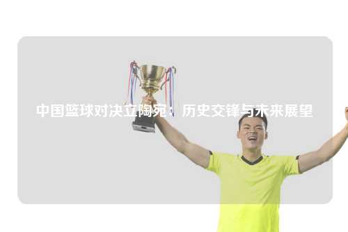 中国篮球对决立陶宛：历史交锋与未来展望