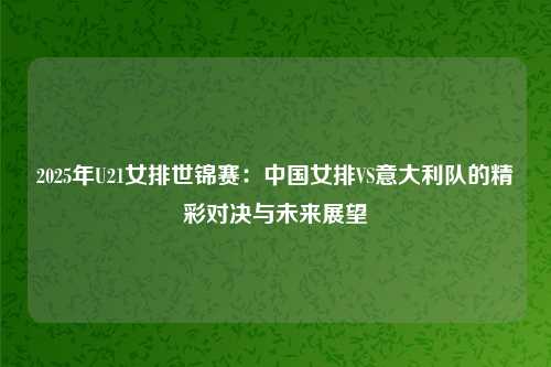 2025年U21女排世锦赛：中国女排VS意大利队的精彩对决与未来展望