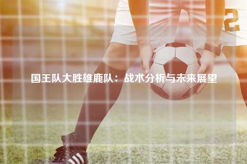 国王队大胜雄鹿队：战术分析与未来展望