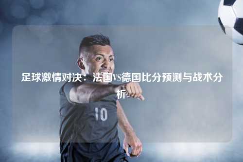 足球激情对决：法国VS德国比分预测与战术分析