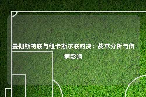 曼彻斯特联与纽卡斯尔联对决：战术分析与伤病影响