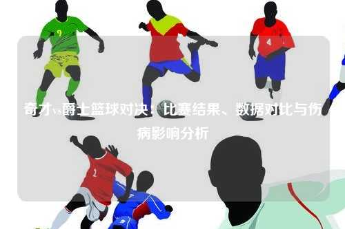 奇才vs爵士篮球对决:比赛结果、数据对比与伤病影响分析